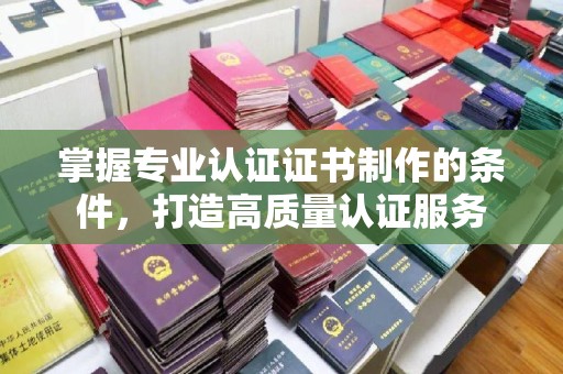 埔里掌握专业认证证书制作的条件，打造高质量认证服务