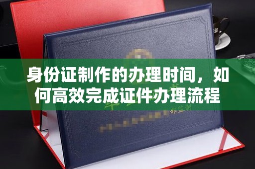 埔里身份证制作的办理时间，如何高效完成证件办理流程